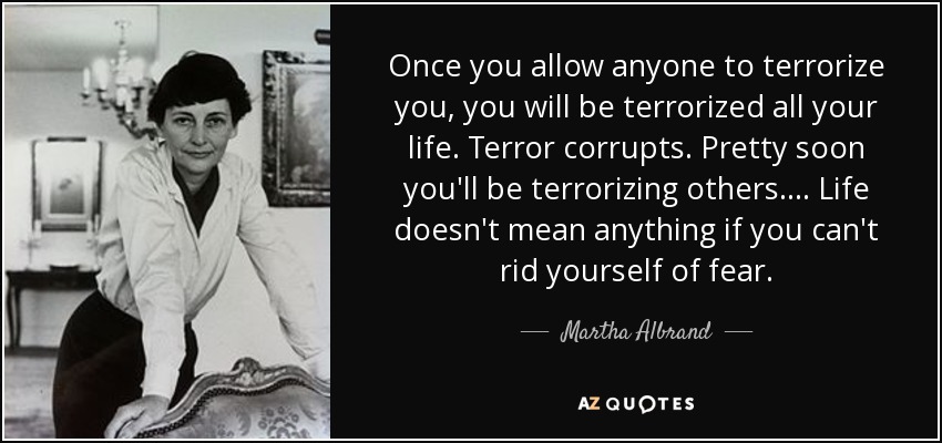 Once you allow anyone to terrorize you, you will be terrorized all your life. Terror corrupts. Pretty soon you'll be terrorizing others. ... Life doesn't mean anything if you can't rid yourself of fear. - Martha Albrand