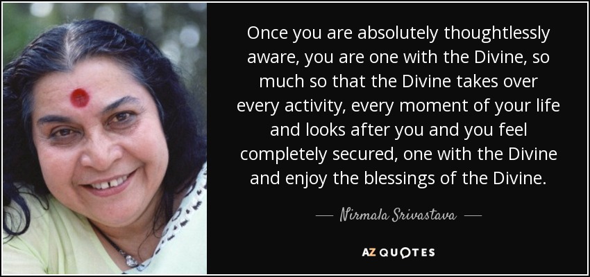 Once you are absolutely thoughtlessly aware, you are one with the Divine, so much so that the Divine takes over every activity, every moment of your life and looks after you and you feel completely secured, one with the Divine and enjoy the blessings of the Divine. - Nirmala Srivastava