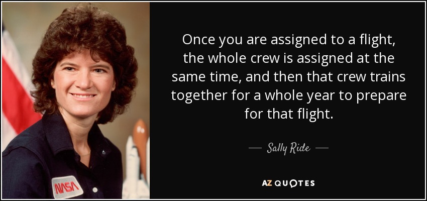 Once you are assigned to a flight, the whole crew is assigned at the same time, and then that crew trains together for a whole year to prepare for that flight. - Sally Ride