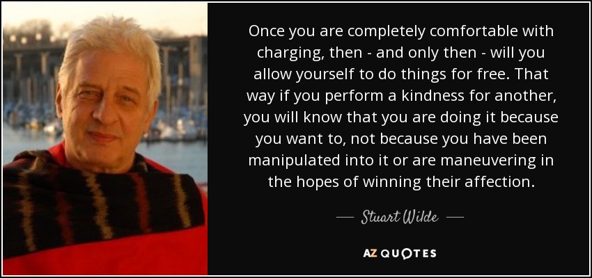 Once you are completely comfortable with charging, then - and only then - will you allow yourself to do things for free. That way if you perform a kindness for another, you will know that you are doing it because you want to, not because you have been manipulated into it or are maneuvering in the hopes of winning their affection. - Stuart Wilde