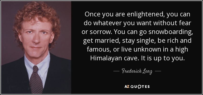 Once you are enlightened, you can do whatever you want without fear or sorrow. You can go snowboarding, get married, stay single, be rich and famous, or live unknown in a high Himalayan cave. It is up to you. - Frederick Lenz
