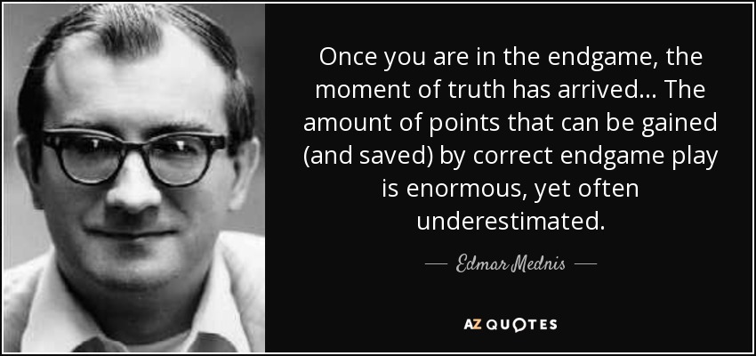 Once you are in the endgame, the moment of truth has arrived... The amount of points that can be gained (and saved) by correct endgame play is enormous, yet often underestimated. - Edmar Mednis