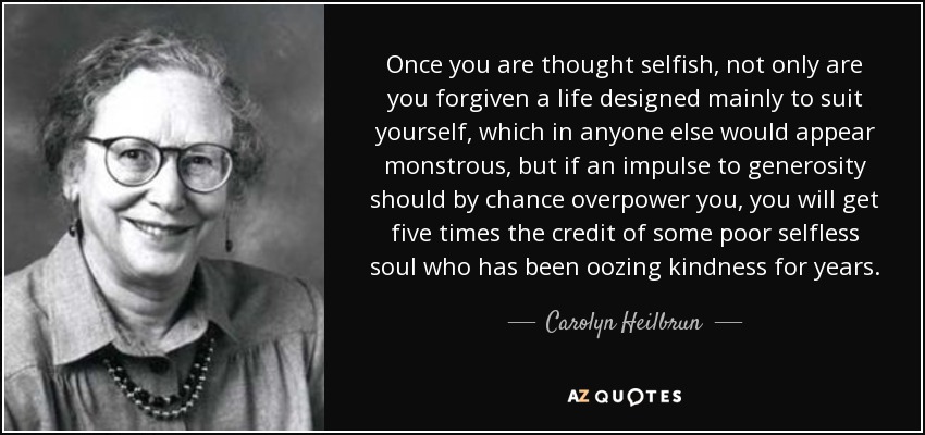 Once you are thought selfish, not only are you forgiven a life designed mainly to suit yourself, which in anyone else would appear monstrous, but if an impulse to generosity should by chance overpower you, you will get five times the credit of some poor selfless soul who has been oozing kindness for years. - Carolyn Heilbrun