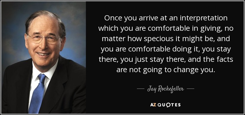 Once you arrive at an interpretation which you are comfortable in giving, no matter how specious it might be, and you are comfortable doing it, you stay there, you just stay there, and the facts are not going to change you. - Jay Rockefeller
