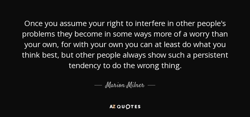 Once you assume your right to interfere in other people's problems they become in some ways more of a worry than your own, for with your own you can at least do what you think best, but other people always show such a persistent tendency to do the wrong thing. - Marion Milner