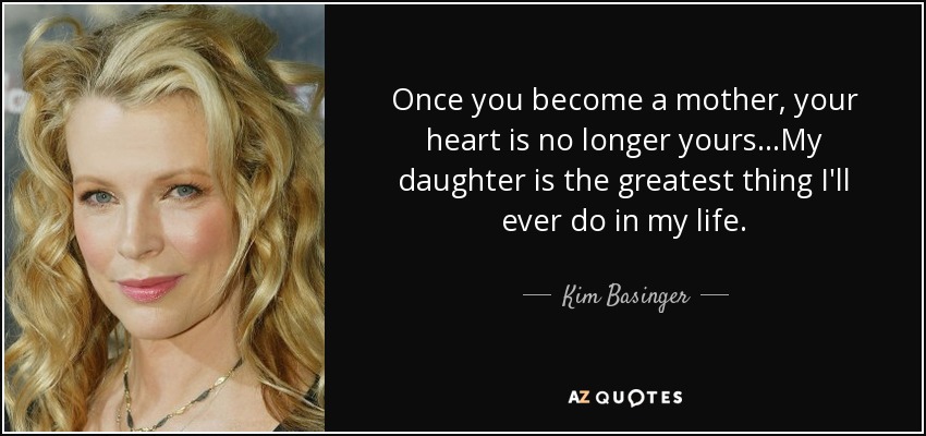Once you become a mother, your heart is no longer yours...My daughter is the greatest thing I'll ever do in my life. - Kim Basinger