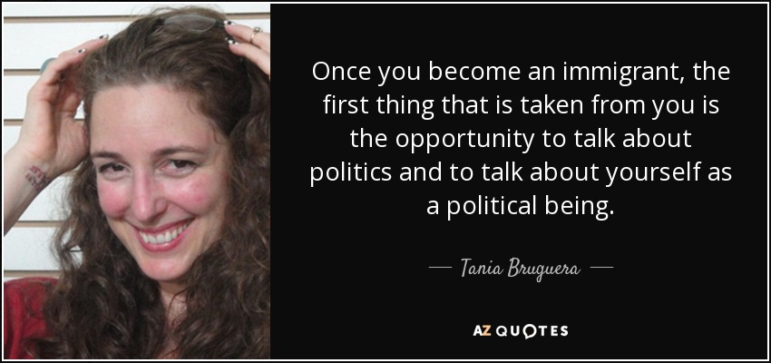 Once you become an immigrant, the first thing that is taken from you is the opportunity to talk about politics and to talk about yourself as a political being. - Tania Bruguera