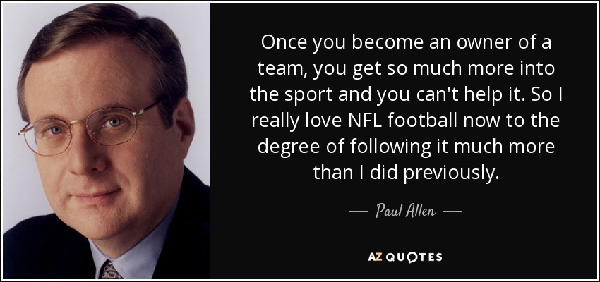 Once you become an owner of a team, you get so much more into the sport and you can't help it. So I really love NFL football now to the degree of following it much more than I did previously. - Paul Allen