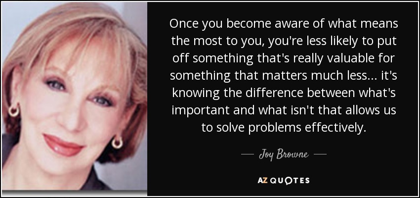 Once you become aware of what means the most to you, you're less likely to put off something that's really valuable for something that matters much less... it's knowing the difference between what's important and what isn't that allows us to solve problems effectively. - Joy Browne