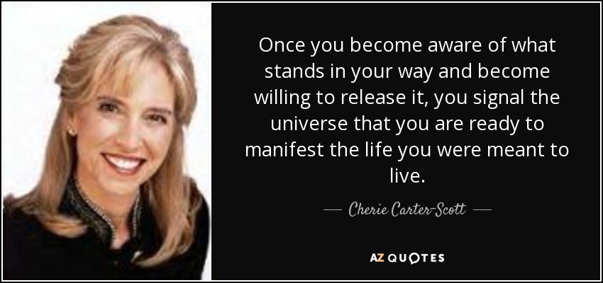 Once you become aware of what stands in your way and become willing to release it, you signal the universe that you are ready to manifest the life you were meant to live. - Cherie Carter-Scott