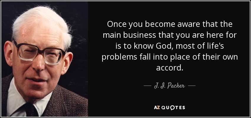 Once you become aware that the main business that you are here for is to know God, most of life's problems fall into place of their own accord. - J. I. Packer