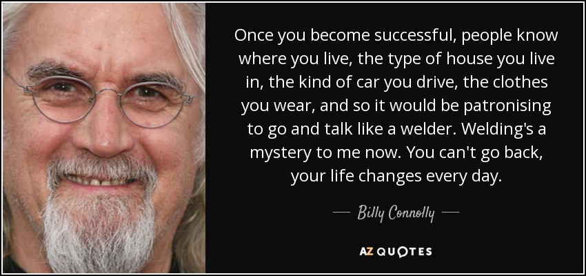 Once you become successful, people know where you live, the type of house you live in, the kind of car you drive, the clothes you wear, and so it would be patronising to go and talk like a welder. Welding's a mystery to me now. You can't go back, your life changes every day. - Billy Connolly