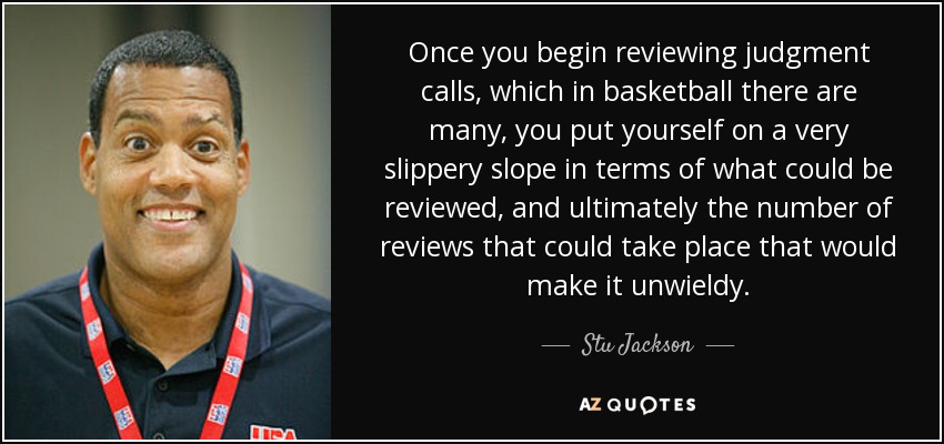 Once you begin reviewing judgment calls, which in basketball there are many, you put yourself on a very slippery slope in terms of what could be reviewed, and ultimately the number of reviews that could take place that would make it unwieldy. - Stu Jackson