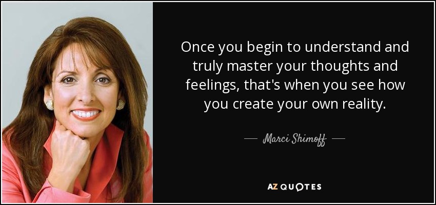 Once you begin to understand and truly master your thoughts and feelings, that's when you see how you create your own reality. - Marci Shimoff