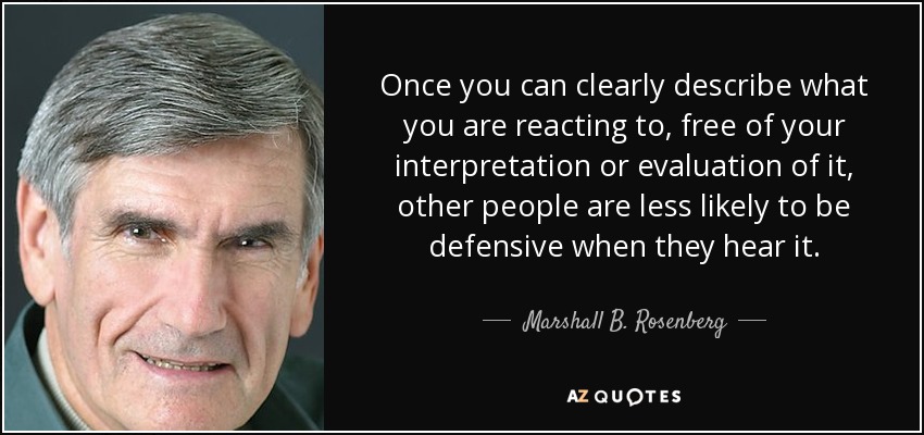 Once you can clearly describe what you are reacting to, free of your interpretation or evaluation of it, other people are less likely to be defensive when they hear it. - Marshall B. Rosenberg