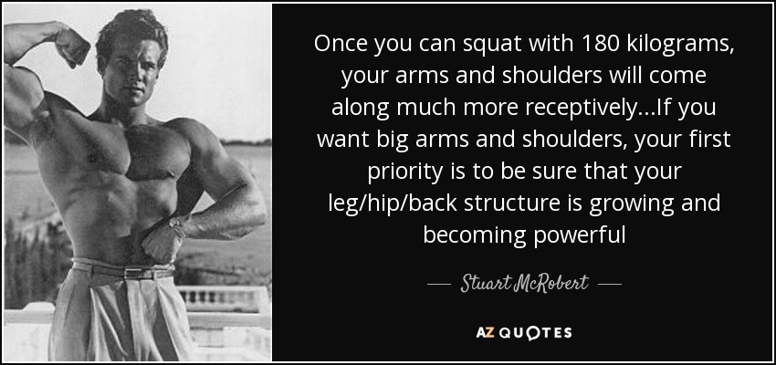Once you can squat with 180 kilograms, your arms and shoulders will come along much more receptively...If you want big arms and shoulders, your first priority is to be sure that your leg/hip/back structure is growing and becoming powerful - Stuart McRobert