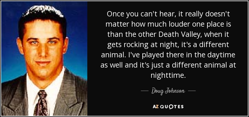 Once you can't hear, it really doesn't matter how much louder one place is than the other Death Valley, when it gets rocking at night, it's a different animal. I've played there in the daytime as well and it's just a different animal at nighttime. - Doug Johnson