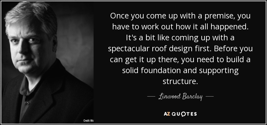 Once you come up with a premise, you have to work out how it all happened. It's a bit like coming up with a spectacular roof design first. Before you can get it up there, you need to build a solid foundation and supporting structure. - Linwood Barclay