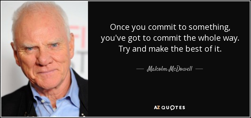 Once you commit to something, you've got to commit the whole way. Try and make the best of it. - Malcolm McDowell