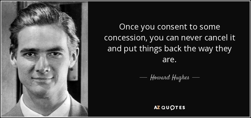 Once you consent to some concession, you can never cancel it and put things back the way they are. - Howard Hughes