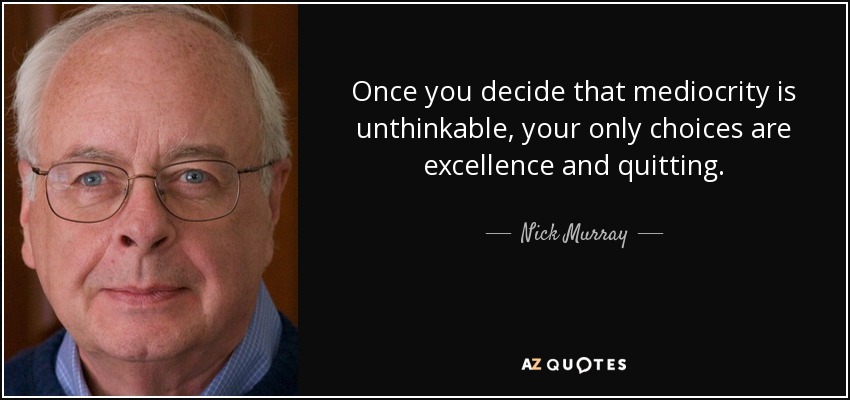 Once you decide that mediocrity is unthinkable, your only choices are excellence and quitting. - Nick Murray