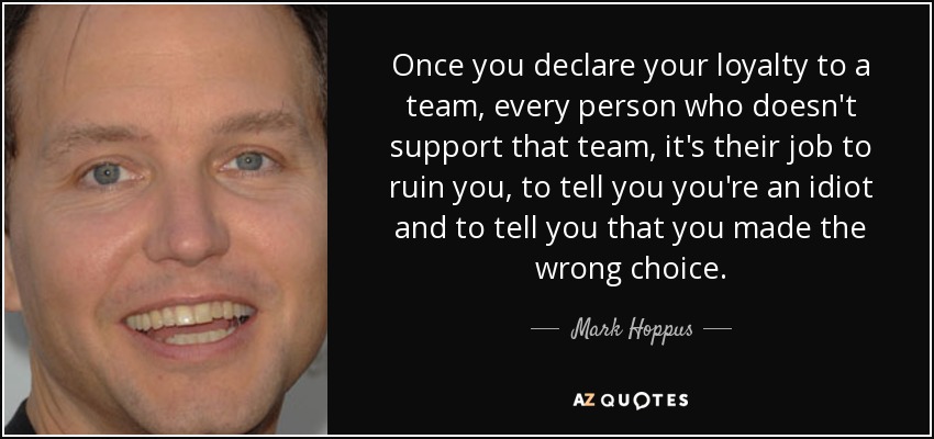 Once you declare your loyalty to a team, every person who doesn't support that team, it's their job to ruin you, to tell you you're an idiot and to tell you that you made the wrong choice. - Mark Hoppus