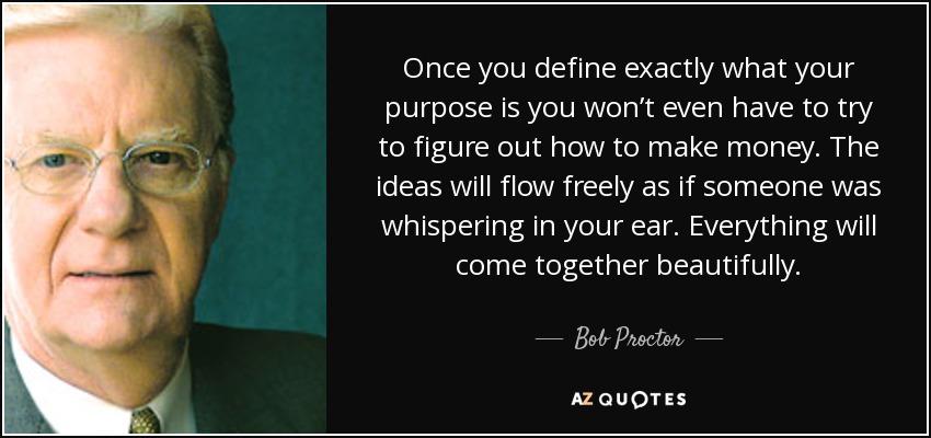 Once you define exactly what your purpose is you won’t even have to try to figure out how to make money. The ideas will flow freely as if someone was whispering in your ear. Everything will come together beautifully. - Bob Proctor