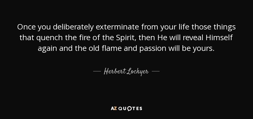 Once you deliberately exterminate from your life those things that quench the fire of the Spirit, then He will reveal Himself again and the old flame and passion will be yours. - Herbert Lockyer