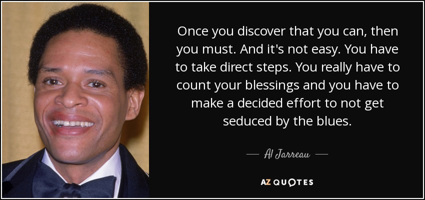 Once you discover that you can, then you must. And it's not easy. You have to take direct steps. You really have to count your blessings and you have to make a decided effort to not get seduced by the blues. - Al Jarreau