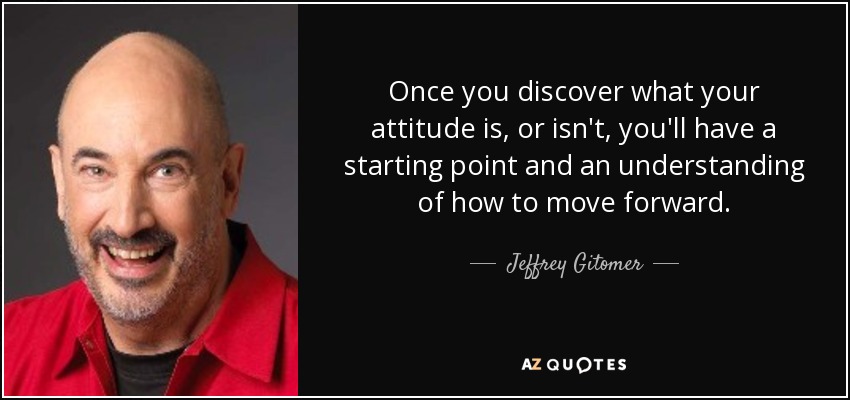 Once you discover what your attitude is, or isn't, you'll have a starting point and an understanding of how to move forward. - Jeffrey Gitomer