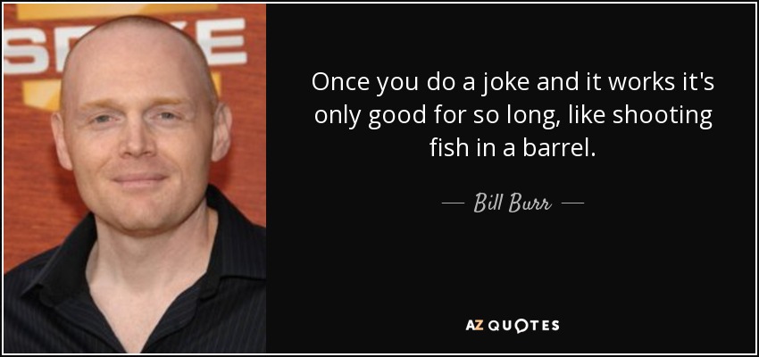Once you do a joke and it works it's only good for so long, like shooting fish in a barrel. - Bill Burr