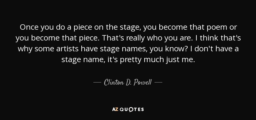 Once you do a piece on the stage, you become that poem or you become that piece. That's really who you are. I think that's why some artists have stage names, you know? I don't have a stage name, it's pretty much just me. - Clinton D. Powell