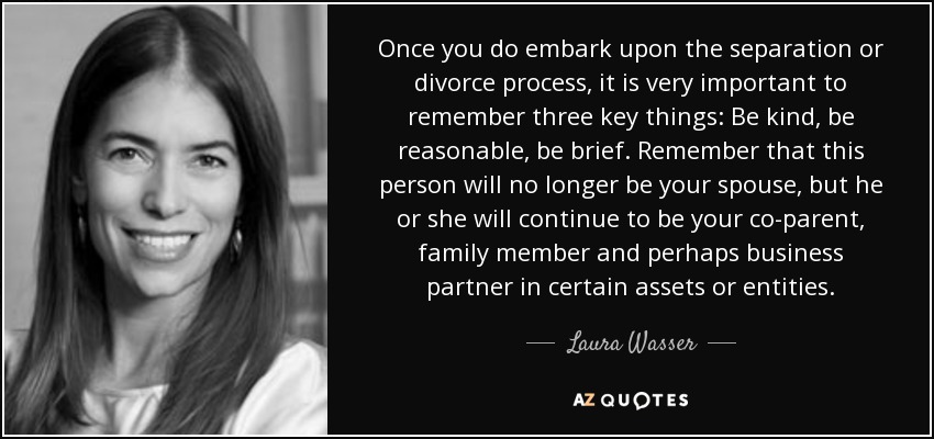 Once you do embark upon the separation or divorce process, it is very important to remember three key things: Be kind, be reasonable, be brief. Remember that this person will no longer be your spouse, but he or she will continue to be your co-parent, family member and perhaps business partner in certain assets or entities. - Laura Wasser