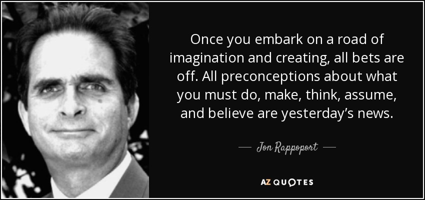 Once you embark on a road of imagination and creating, all bets are off. All preconceptions about what you must do, make, think, assume, and believe are yesterday’s news. - Jon Rappoport