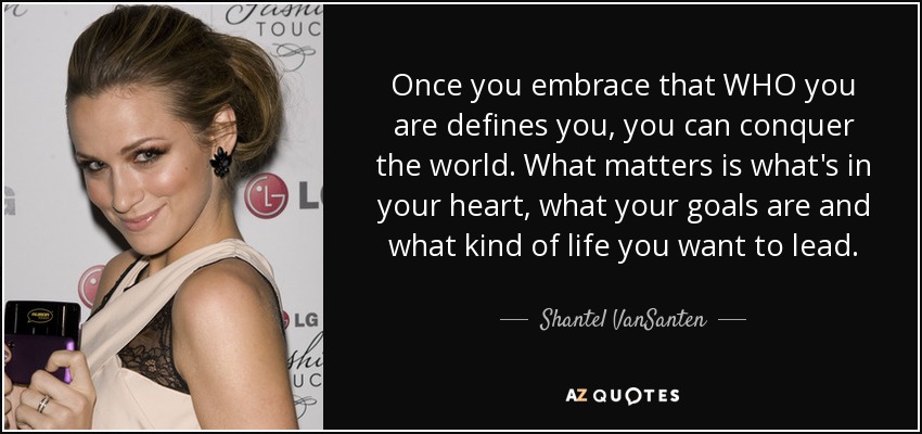 Once you embrace that WHO you are defines you, you can conquer the world. What matters is what's in your heart, what your goals are and what kind of life you want to lead. - Shantel VanSanten
