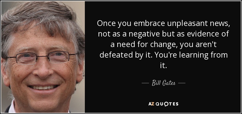Once you embrace unpleasant news, not as a negative but as evidence of a need for change, you aren't defeated by it. You're learning from it. - Bill Gates