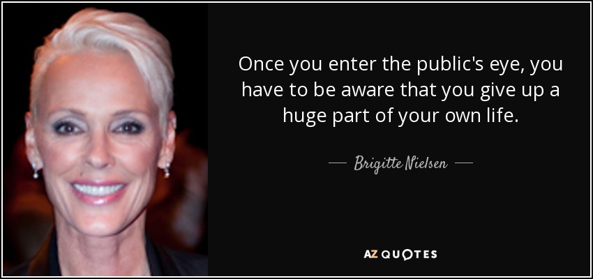 Once you enter the public's eye, you have to be aware that you give up a huge part of your own life. - Brigitte Nielsen