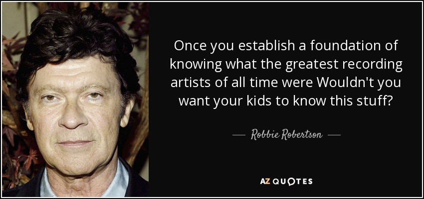 Once you establish a foundation of knowing what the greatest recording artists of all time were Wouldn't you want your kids to know this stuff? - Robbie Robertson