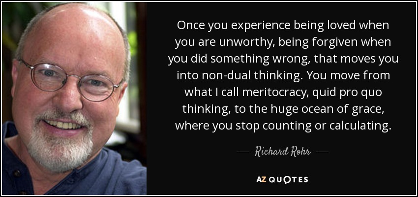 Once you experience being loved when you are unworthy, being forgiven when you did something wrong, that moves you into non-dual thinking. You move from what I call meritocracy, quid pro quo thinking, to the huge ocean of grace, where you stop counting or calculating. - Richard Rohr