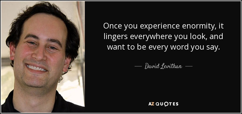 Once you experience enormity, it lingers everywhere you look, and want to be every word you say. - David Levithan
