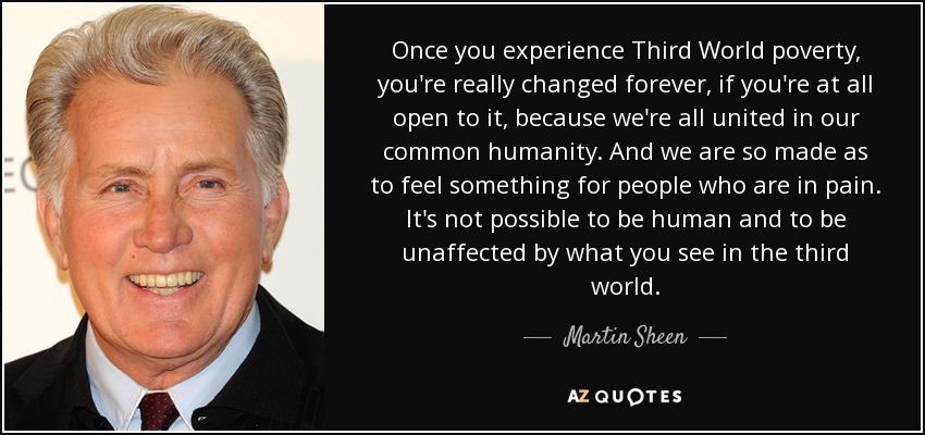 Once you experience Third World poverty, you're really changed forever, if you're at all open to it, because we're all united in our common humanity. And we are so made as to feel something for people who are in pain. It's not possible to be human and to be unaffected by what you see in the third world. - Martin Sheen