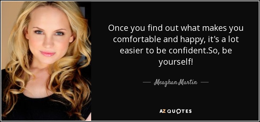 Once you find out what makes you comfortable and happy, it's a lot easier to be confident.So, be yourself! - Meaghan Martin