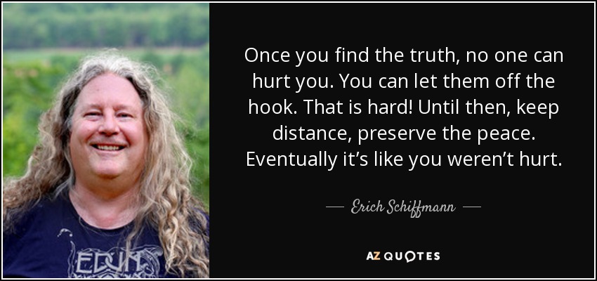 Once you find the truth, no one can hurt you. You can let them off the hook. That is hard! Until then, keep distance, preserve the peace. Eventually it’s like you weren’t hurt. - Erich Schiffmann