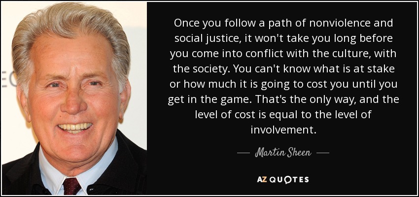 Once you follow a path of nonviolence and social justice, it won't take you long before you come into conflict with the culture, with the society. You can't know what is at stake or how much it is going to cost you until you get in the game. That's the only way, and the level of cost is equal to the level of involvement. - Martin Sheen