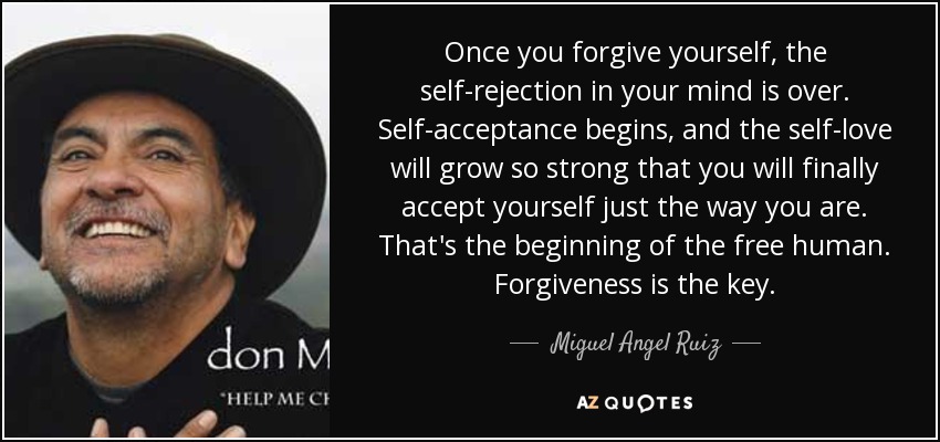 Once you forgive yourself, the self-rejection in your mind is over. Self-acceptance begins, and the self-love will grow so strong that you will finally accept yourself just the way you are. That's the beginning of the free human. Forgiveness is the key. - Miguel Angel Ruiz