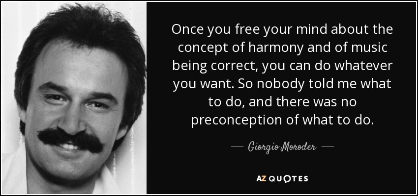 Once you free your mind about the concept of harmony and of music being correct, you can do whatever you want. So nobody told me what to do, and there was no preconception of what to do. - Giorgio Moroder