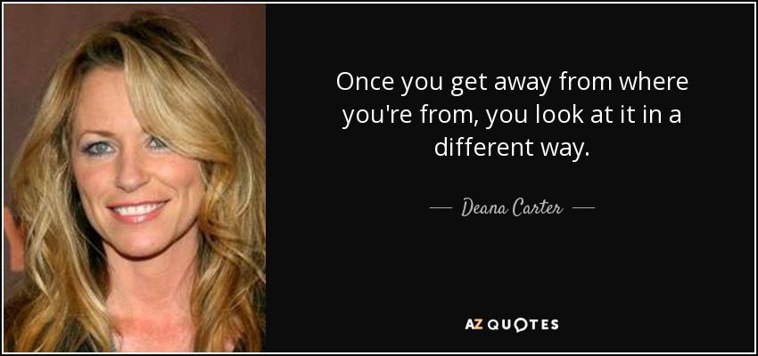 Once you get away from where you're from, you look at it in a different way. - Deana Carter