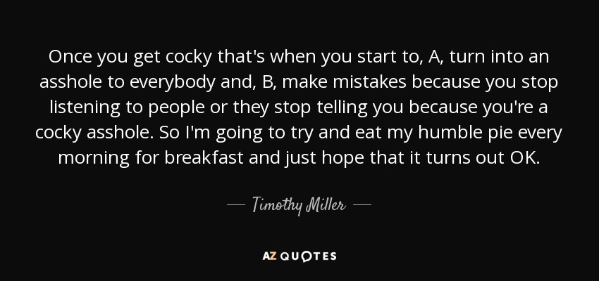 Once you get cocky that's when you start to, A, turn into an asshole to everybody and, B, make mistakes because you stop listening to people or they stop telling you because you're a cocky asshole. So I'm going to try and eat my humble pie every morning for breakfast and just hope that it turns out OK. - Timothy Miller