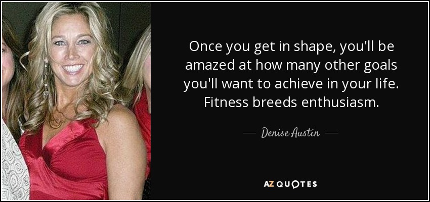 Once you get in shape, you'll be amazed at how many other goals you'll want to achieve in your life. Fitness breeds enthusiasm. - Denise Austin
