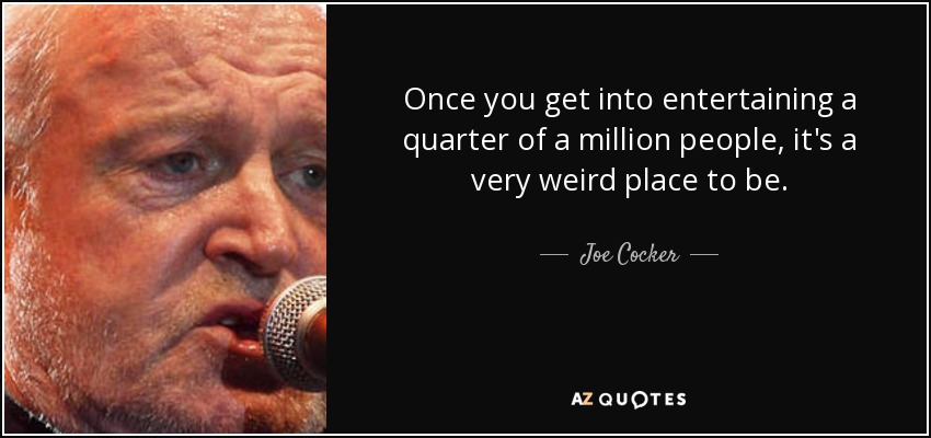Once you get into entertaining a quarter of a million people, it's a very weird place to be. - Joe Cocker